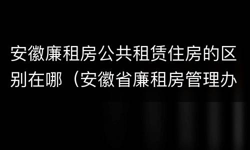 安徽廉租房公共租赁住房的区别在哪（安徽省廉租房管理办法）