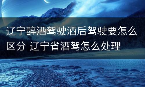 辽宁醉酒驾驶酒后驾驶要怎么区分 辽宁省酒驾怎么处理
