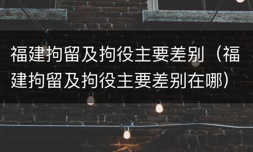 福建拘留及拘役主要差别（福建拘留及拘役主要差别在哪）