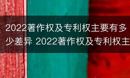 2022著作权及专利权主要有多少差异 2022著作权及专利权主要有多少差异呢