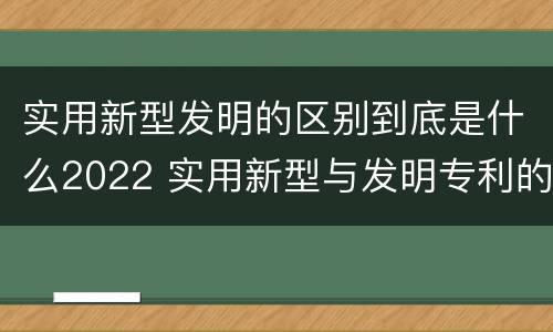 实用新型发明的区别到底是什么2022 实用新型与发明专利的区别有哪些