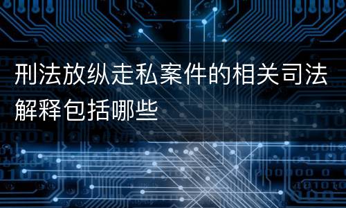 刑法放纵走私案件的相关司法解释包括哪些