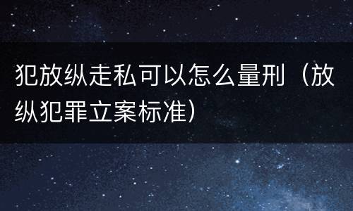 犯放纵走私可以怎么量刑（放纵犯罪立案标准）