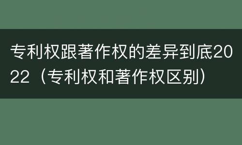 专利权跟著作权的差异到底2022（专利权和著作权区别）