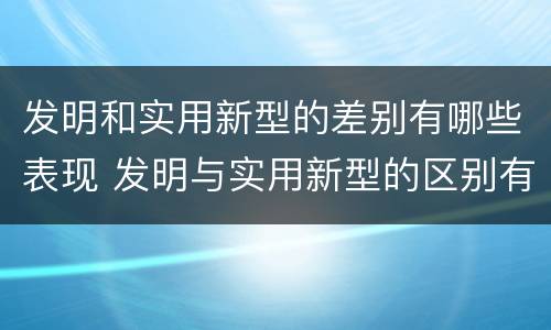 发明和实用新型的差别有哪些表现 发明与实用新型的区别有哪些
