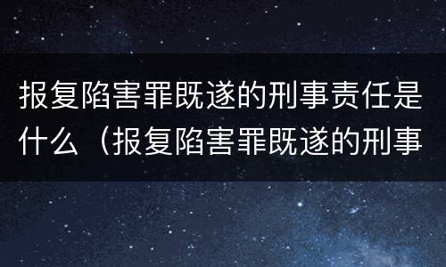 报复陷害罪既遂的刑事责任是什么（报复陷害罪既遂的刑事责任是什么）