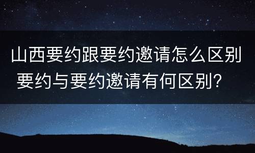 山西要约跟要约邀请怎么区别 要约与要约邀请有何区别?