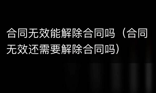 合同无效能解除合同吗（合同无效还需要解除合同吗）