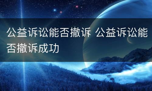 公益诉讼能否撤诉 公益诉讼能否撤诉成功