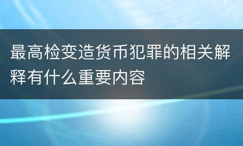 最高检变造货币犯罪的相关解释有什么重要内容