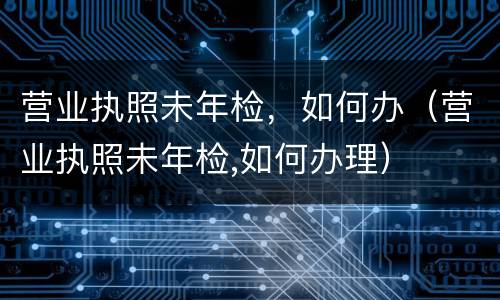 营业执照未年检，如何办（营业执照未年检,如何办理）