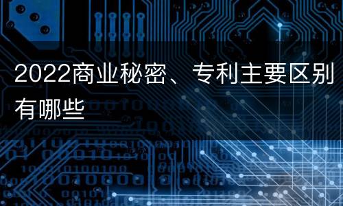 2022商业秘密、专利主要区别有哪些