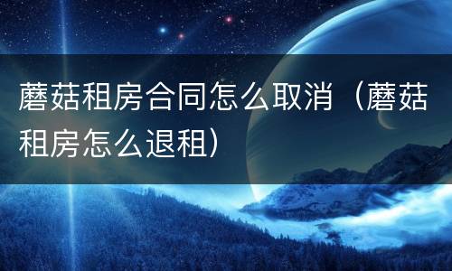 蘑菇租房合同怎么取消（蘑菇租房怎么退租）