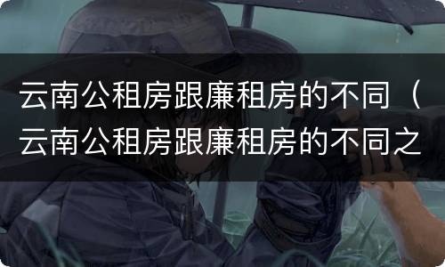 云南公租房跟廉租房的不同（云南公租房跟廉租房的不同之处）
