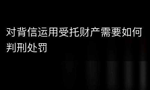 对背信运用受托财产需要如何判刑处罚