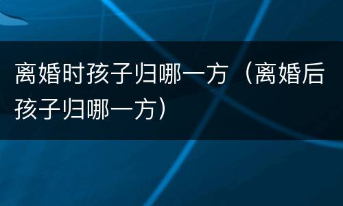 离婚时孩子归哪一方（离婚后孩子归哪一方）
