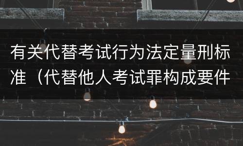 有关代替考试行为法定量刑标准（代替他人考试罪构成要件有何规定）