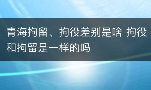青海拘留、拘役差别是啥 拘役和拘留是一样的吗