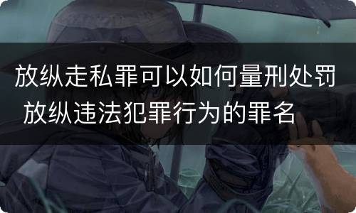 放纵走私罪可以如何量刑处罚 放纵违法犯罪行为的罪名