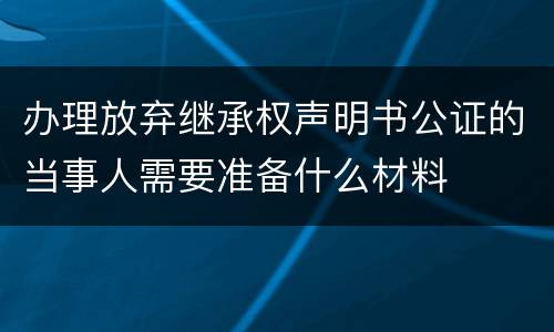 办理放弃继承权声明书公证的当事人需要准备什么材料