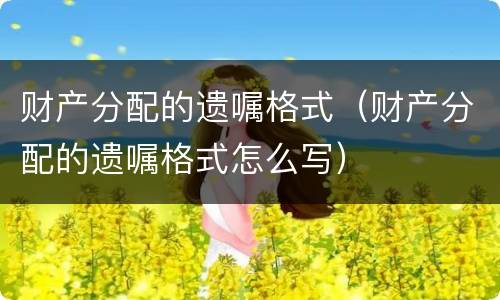 财产分配的遗嘱格式（财产分配的遗嘱格式怎么写）