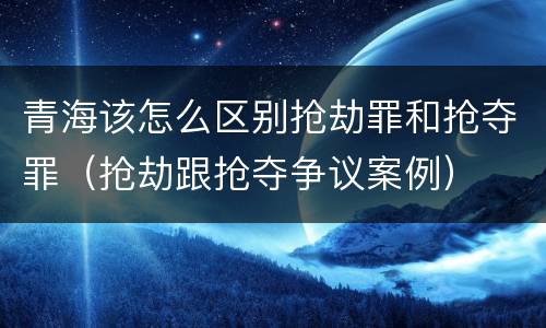 青海该怎么区别抢劫罪和抢夺罪（抢劫跟抢夺争议案例）