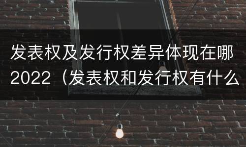 发表权及发行权差异体现在哪2022（发表权和发行权有什么区别）