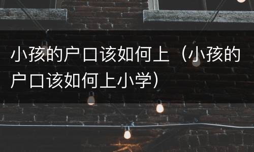 小孩的户口该如何上（小孩的户口该如何上小学）