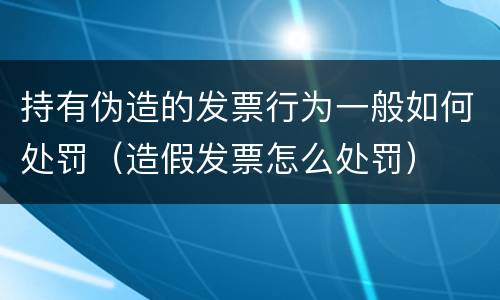 持有伪造的发票行为一般如何处罚（造假发票怎么处罚）