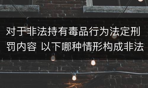 对于非法持有毒品行为法定刑罚内容 以下哪种情形构成非法持有毒品罪
