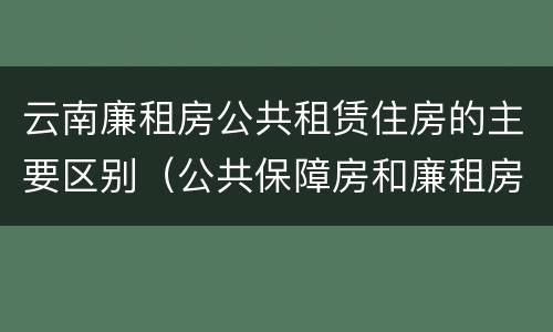 云南廉租房公共租赁住房的主要区别（公共保障房和廉租房的区别）