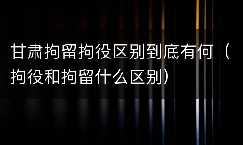 甘肃拘留拘役区别到底有何（拘役和拘留什么区别）