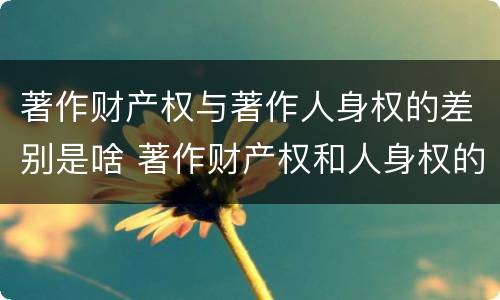 著作财产权与著作人身权的差别是啥 著作财产权和人身权的区别