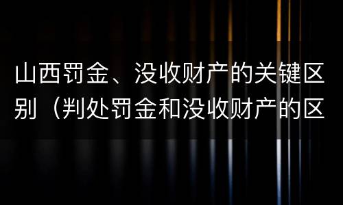 山西罚金、没收财产的关键区别（判处罚金和没收财产的区别）