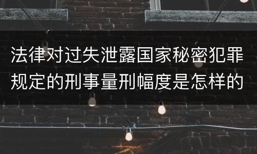 法律对过失泄露国家秘密犯罪规定的刑事量刑幅度是怎样的