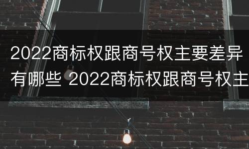 2022商标权跟商号权主要差异有哪些 2022商标权跟商号权主要差异有哪些原因