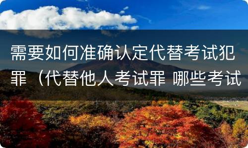 需要如何准确认定代替考试犯罪（代替他人考试罪 哪些考试）