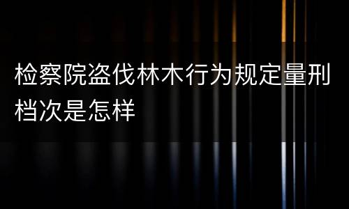 检察院盗伐林木行为规定量刑档次是怎样