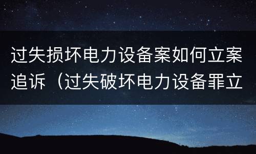 过失损坏电力设备案如何立案追诉（过失破坏电力设备罪立案追诉标准）