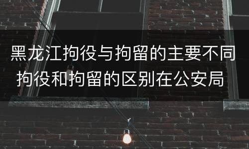 黑龙江拘役与拘留的主要不同 拘役和拘留的区别在公安局