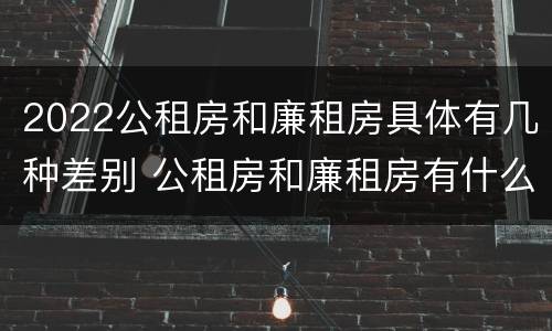 2022公租房和廉租房具体有几种差别 公租房和廉租房有什么区别?2019年的