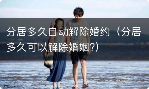 分居多久自动解除婚约（分居多久可以解除婚姻?）
