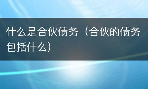 什么是合伙债务（合伙的债务包括什么）