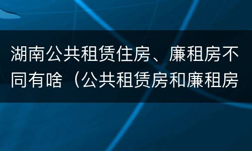 湖南公共租赁住房、廉租房不同有啥（公共租赁房和廉租房）
