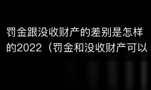 罚金跟没收财产的差别是怎样的2022（罚金和没收财产可以并处吗）