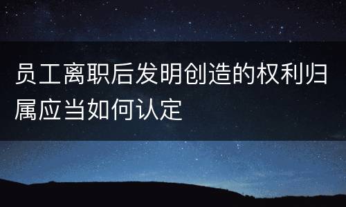 员工离职后发明创造的权利归属应当如何认定