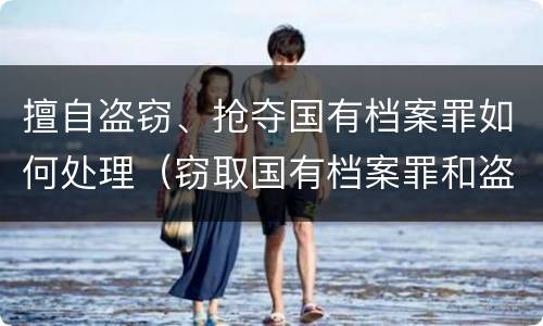 擅自盗窃、抢夺国有档案罪如何处理（窃取国有档案罪和盗窃罪）