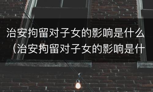 治安拘留对子女的影响是什么（治安拘留对子女的影响是什么意思）