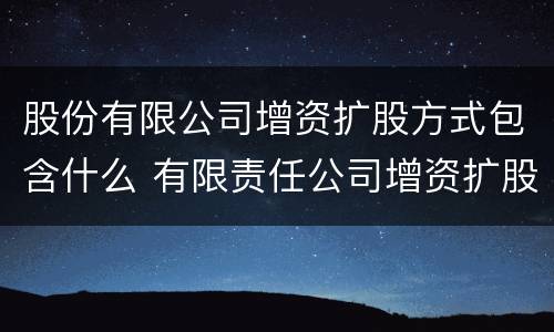 股份有限公司增资扩股方式包含什么 有限责任公司增资扩股的条件