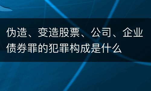 伪造、变造股票、公司、企业债券罪的犯罪构成是什么